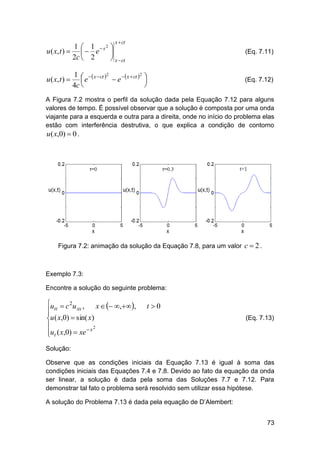 x  ct

1 1 2
u ( x, t )    e  s 
2c  2
 x  ct
u ( x, t ) 

(Eq. 7.11)

2
1    x  ct 2
 e   x  ct  
e


4c 

(Eq. 7.12)

A Figura 7.2 mostra o perfil da solução dada pela Equação 7.12 para alguns
valores de tempo. É possível observar que a solução é composta por uma onda
viajante para a esquerda e outra para a direita, onde no início do problema elas
estão com interferência destrutiva, o que explica a condição de contorno
u( x,0)  0 .

Figura 7.2: animação da solução da Equação 7.8, para um valor c  2 .

Exemplo 7.3:
Encontre a solução do seguinte problema:

u  c 2u ,
x   ,,
xx
 tt

u ( x,0)  sin( x)

2
ut ( x,0)  xe  x


t 0
(Eq. 7.13)

Solução:
Observe que as condições iniciais da Equação 7.13 é igual à soma das
condições iniciais das Equações 7.4 e 7.8. Devido ao fato da equação da onda
ser linear, a solução é dada pela soma das Soluções 7.7 e 7.12. Para
demonstrar tal fato o problema será resolvido sem utilizar essa hipótese.
A solução do Problema 7.13 é dada pela equação de D’Alembert:
73

 