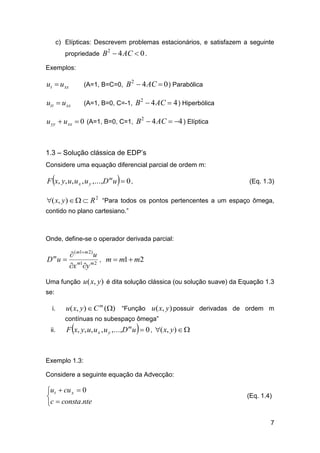 c) Elípticas: Descrevem problemas estacionários, e satisfazem a seguinte
propriedade B  4 AC  0 .
2

Exemplos:

ut  u xx

(A=1, B=C=0, B  4 AC  0 ) Parabólica

utt  u xx

(A=1, B=0, C=-1, B  4 AC  4 ) Hiperbólica

2

2

u yy  u xx  0 (A=1, B=0, C=1, B 2  4 AC  4 ) Elíptica

1.3 – Solução clássica de EDP’s
Considere uma equação diferencial parcial de ordem m:





F x, y, u, u x , u y ,...,D m u  0 ,

(Eq. 1.3)

( x, y)    R 2 “Para todos os pontos pertencentes a um espaço ômega,
contido no plano cartesiano.”

Onde, define-se o operador derivada parcial:

 ( m1 m 2) u
D u  m1 m 2 , m  m1  m2
x y
m

Uma função u ( x, y ) é dita solução clássica (ou solução suave) da Equação 1.3
se:
i.

u( x, y)  C m () “Função u ( x, y) possuir derivadas de ordem m
contínuas no subespaço ômega”

ii.





F x, y, u, u x , u y ,...,D m u  0 , ( x, y)  

Exemplo 1.3:
Considere a seguinte equação da Advecção:

ut  cu x  0

c  consta.nte

(Eq. 1.4)

7

 