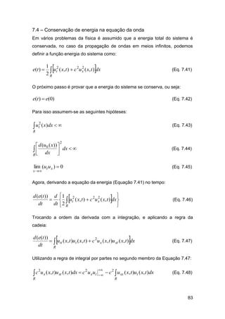 7.4 – Conservação de energia na equação da onda
Em vários problemas da física é assumido que a energia total do sistema é
conservada, no caso da propagação de ondas em meios infinitos, podemos
definir a função energia do sistema como:

e(t ) 





1 2
2 2
 ut ( x, t )  c u x ( x, t ) dx
2R

(Eq. 7.41)

O próximo passo é provar que a energia do sistema se conserva, ou seja:

e(t )  e(0)

(Eq. 7.42)

Para isso assumem-se as seguintes hipóteses:

 u1 ( x)dx  
2

(Eq. 7.43)

R

2

 d (u0 ( x)) 
  dx  dx  

R

(Eq. 7.44)

lim (ut u x )  0

(Eq. 7.45)

x 

Agora, derivando a equação da energia (Equação 7.41) no tempo:






d (e(t )) d  1 2
2
   ut ( x, t )  c 2u x ( x, t ) dx 
dt
dt  2 R


(Eq. 7.46)

Trocando a ordem da derivada com a integração, e aplicando a regra da
cadeia:





d (e(t ))
  utt ( x, t )ut ( x, t )  c 2u x ( x, t )u xt ( x, t ) dx
dt
R

(Eq. 7.47)

Utilizando a regra de integral por partes no segundo membro da Equação 7.47:

c
R

2

u x ( x, t )u xt ( x, t )dx  c 2 u x ut




 c 2  u xx ( x, t )ut ( x, t )dx

(Eq. 7.48)

R

83

 