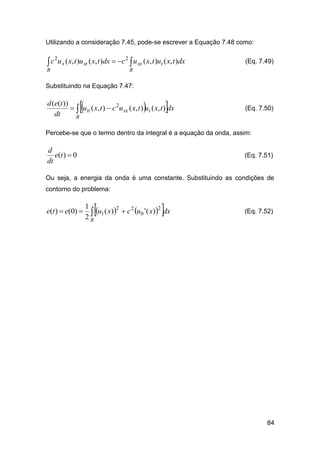 Utilizando a consideração 7.45, pode-se escrever a Equação 7.48 como:

c

2

u x ( x, t )u xt ( x, t )dx  c 2  u xx ( x, t )ut ( x, t )dx

R

(Eq. 7.49)

R

Substituindo na Equação 7.47:







d (e(t ))
  utt ( x, t )  c 2u xx ( x, t ) ut ( x, t ) dx
dt
R

(Eq. 7.50)

Percebe-se que o termo dentro da integral é a equação da onda, assim:

d
e(t )  0
dt

(Eq. 7.51)

Ou seja, a energia da onda é uma constante. Substituindo as condições de
contorno do problema:

e(t )  e(0) 





1
2
2
2
 u1 ( x)  c u0 ' ( x) dx
2R

(Eq. 7.52)

84

 