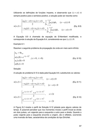 Utilizando as definições de funções ímpares, e observando que ( x  ct ) é
sempre positivo para o semieixo positivo, a solução pode ser rescrita como:

 u0 ( x  ct )  uo ( x  ct ) 1 x  ct


 u1 ( s)ds, ( x  ct )  0
2
2c x  ct

u ( x, t )  
x  ct
  u0 (ct  x)  uo ( x  ct )  1 u ( s)ds, ( x  ct )  0
 1

2
2c ct  x


(Eq. 8.9)

A Equação 8.9 é chamada de equação de D’Alembert modificada, e
corresponde à solução da Equação 8.4, considerando-se que ( x, t )  0 .
Exemplo 8.1:
Resolver o seguinte problema de propagação de onda em meio semi-infinito:

utt  4u xx

2
u ( x,0)  e   x  5 
, ( x  0, t  0)

ut ( x,0)  0
u (0, t )  0


(Eq. 8.10)

Solução:
A solução do problema 8.10 é dada pela Equação 8.9, substituindo os valores:

 u0 ( x  ct )  uo ( x  ct )
, ( x  ct )  0


2
u ( x, t )  
  u0 (ct  x)  uo ( x  ct ) , ( x  ct )  0


2

(Eq. 8.11)

 e  ( x  2t  5) 2


u ( x, t )  
2
 e  ( x  2t  5)



(Eq. 8.12)

 e  ( x  2t  5)
,
2
2

e
2

 ( 2t  x  5) 2

,

x  2t
x  2t

A Figura 8.2 mostra o perfil da Solução 8.12 plotada para alguns valores de
tempo. É possível perceber que nos momentos iniciais o perfil inicial se divide
em dois pulsos, um viajando para a esquerda e outro para a direita. Quando o
pulso viajante para a esquerda encontra a origem, ele é refletido, ocorrendo
uma inversão de fase, característica de condições do tipo Dirichlet.

87

 