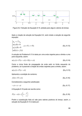 Figura 8.2: Solução da Equação 8.10, plotada para alguns valores de tempo.

Após a criação da solução da Equação 8.4, será criada a solução da seguinte
equação:

utt  c 2u xx

u ( x,0)  0
, ( x  0, t  0)

ut ( x,0)  0
u (0, t )  f (t )


(Eq. 8.13)

A solução do Problema 8.13 é dada por uma onda viajante para a direita e uma
para esquerda, assim:

u( x, t )  F ( x  ct )  G( x  ct )

(Eq. 8.14)

Como a única fonte de propagação de onda está no limite esquerdo do
problema, só é possível a criação de ondas viajantes para a direita, assim:

u( x, t )  F ( x  ct )

(Eq. 8.15)

Aplicando a condição de contorno:

f (t )  F (ct )

(Eq. 8.16)

Considerando a seguinte substituição:

 ct  x  ct

(Eq. 8.17)

A Equação 8.16 pode ser escrita como:

x

F ( x  ct )  f  t  
 c

(Eq. 8.18)

Porém a substituição feita só vale para valores positivos do tempo, assim, a
solução da Equação 8.13 é dada por:

88

 
