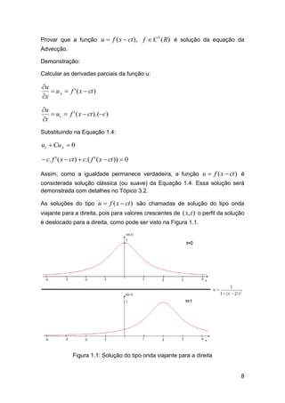Provar que a função u  f ( x  ct ),

f  C 1 ( R) é solução da equação da

Advecção.
Demonstração:
Calcular as derivadas parciais da função u:

u
 u x  f ' ( x  ct )
x
u
 ut  f ' ( x  ct ).(c)
t
Substituindo na Equação 1.4:

ut  Cu x  0

 c. f ' ( x  ct )  c.( f ' ( x  ct ))  0
Assim, como a igualdade permanece verdadeira, a função u  f ( x  ct ) é
considerada solução clássica (ou suave) da Equação 1.4. Essa solução será
demonstrada com detalhes no Tópico 3.2.
As soluções do tipo u  f ( x  ct ) são chamadas de solução do tipo onda
viajante para a direita, pois para valores crescentes de ( x, t ) o perfil da solução
é deslocado para a direita, como pode ser visto na Figura 1.1.

Figura 1.1: Solução do tipo onda viajante para a direita

8

 