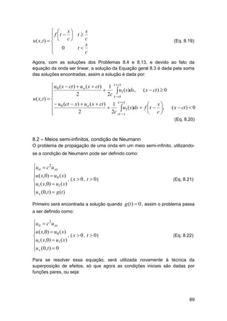 x
 
 f t  c  t 


u ( x, t )   

0
t



x
c
x
c

(Eq. 8.19)

Agora, com as soluções dos Problemas 8.4 e 8.13, e devido ao fato da
equação da onda ser linear, a solução da Equação geral 8.3 é dada pela soma
das soluções encontradas, assim a solução é dada por:

 u0 ( x  ct )  uo ( x  ct ) 1 x  ct


 u1 (s)ds, ( x  ct )  0
2
2c x  ct

u ( x, t )  
x  ct
  u0 (ct  x)  uo ( x  ct )  1 u ( s)ds  f  t  x , ( x  ct )  0


 1

2
2c ct  x
 c

(Eq. 8.20)

8.2 – Meios semi-infinitos, condição de Neumann
O problema de propagação de uma onda em um meio semi-infinito, utilizandose a condição de Neumann pode ser definido como:

utt  c 2u xx

u ( x,0)  u0 ( x)
, ( x  0, t  0)

ut ( x,0)  u1 ( x)

u (0, t )  g (t )
 x

(Eq. 8.21)

Primeiro será encontrada a solução quando g (t )  0 , assim o problema passa
a ser definido como:

utt  c 2u xx

u ( x,0)  u0 ( x)
, ( x  0, t  0)

ut ( x,0)  u1 ( x)

u (0, t )  0
 x

(Eq. 8.22)

Para se resolver essa equação, será utilizada novamente à técnica da
superposição de efeitos, só que agora as condições iniciais são dadas por
funções pares, ou seja:

89

 