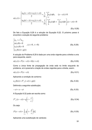  u0 ( x  ct )  uo ( x  ct ) 1 x  ct


 u1 (s)ds, ( x  ct )  0
2
2c x  ct

u ( x, t )  
x  ct
ct  x
 u0 (ct  x)  uo ( x  ct )  1  u ( s)ds  u ( s)ds , ( x  ct )  0
  1

 1

2
2c  0
0


(Eq. 8.28)
De fato a Equação 8.28 é a solução da Equação 8.22. O próximo passa é
encontrar a solução do seguinte problema:

utt  c 2u xx

u ( x,0)  0
, ( x  0, t  0)

ut ( x,0)  0

u (0, t )  g (t )
 x

(Eq. 8.29)

A solução do Problema 8.29 é dada por uma onda viajante para a direita e uma
para esquerda, assim:

u( x, t )  F ( x  ct )  G( x  ct )

(Eq. 8.30)

Como a única fonte de propagação de onda está no limite esquerdo do
problema, só é possível a criação de ondas viajantes para a direita, assim:

u( x, t )  F ( x  ct )

(Eq. 8.31)

Aplicando a condição de contorno:

u x (0, t )  F ' x (ct )  g (t )

(Eq. 8.32)

Definindo a seguinte substituição:

 ct  x  ct

(Eq. 8.33)

A Equação 8.32 pode ser escrita como:

x

F ' x ( x  ct )  g  t  
 c

(Eq. 8.34)

Ou seja:

F ( x  ct ) 

 
g  t  d
c
x 
x



(Eq. 8.35)

Aplicando uma substituição de variáveis:
91

 