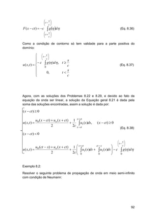 F ( x  ct )  c

 x
t  
 c

 g  d

(Eq. 8.36)

 x
t  
 c

Como a condição de contorno só tem validade para a parte positiva do
domínio:

 t  x 


  c
x
 c  g ( )d , t 
u ( x, t )  
c
0

x
0,
t

c


(Eq. 8.37)

Agora, com as soluções dos Problemas 8.22 e 8.29, e devido ao fato da
equação da onda ser linear, a solução da Equação geral 8.21 é dada pela
soma das soluções encontradas, assim a solução é dada por:

( x  ct )  0

u0 ( x  ct )  uo ( x  ct ) 1 x  ct
u ( x, t ) 

 u1 (s)ds,
2
2c x  ct

( x  ct )  0
(Eq. 8.38)

( x  ct )  0

u ( x, t ) 

 x  ct

u0 (ct  x)  uo ( x  ct ) 1
 
2
2c 


ct  x



 x
t  
 c

0



0

 u1 ( s)ds   u1 ( s)ds   c  g ( )d


0

Exemplo 8.2:
Resolver o seguinte problema de propagação de onda em meio semi-infinito
com condição de Neumann:

92

 