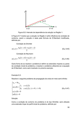 Figura 8.6: Intervalo de dependência da solução na Região 1.
A Figura 8.7 mostra que a solução na Região 2 sofre influência da condição de
contorno, assim a solução é dada pela fórmula de D’Alembert modificada,
definida por:
Condição de Dirichlet

u ( x, t ) 

u0 ( x  ct )  uo (ct  x)
2

(Eq. 8.45)

Condição de Neumann

u ( x, t ) 

u0 ( x  ct )  uo (ct  x)
2

(Eq. 8.46)

Outra forma de se resolver o problema é definir as extensões ímpares ou pares
da condição inicial do problema, e resolver o problema utilizando-se a equação
de D’Alembert, como será mostrado no próximo exemplo.

Exemplo 8.3:
Resolver o seguinte problema de propagação de onda em meio semi-infinito:

utt  4u xx

u ( x,0)  1, x  (1,2)



0, x  (1,2) , ( x  0 , t  0 )
u ( x,0)  0
 t
u (0, t )  0


(Eq. 8.47)

Solução:
Como a condição de contorno do problema é do tipo Dirichlet, será utilizada
uma extensão ímpar do perfil inicial do problema, definido por:
95

 
