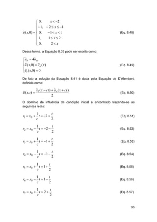 x  2
 0,
 1,  2  x  1


~
u ( x,0)   0,
1 x 1
 1,
1 x  2

 0,
2 x


(Eq. 8.48)

Dessa forma, a Equação 8.39 pode ser escrita como:

~
~
utt  4u xx
~
~
u ( x,0)  uo ( x)
u ( x,0)  0
~
 t

(Eq. 8.49)

De fato a solução da Equação 8.41 é dada pela Equação de D’Alembert,
definida como:

~
~
u ( x  ct )  uo ( x  ct )
~
u ( x, t )  0
2

(Eq. 8.50)

O domínio de influência da condição inicial é encontrado traçando-se as
seguintes retas:

1
t
r1  x0  t  2 
c
2

(Eq. 8.51)

1
t
r2  x0  t  2 
c
2

(Eq. 8.52)

1
t
r3  x0  t  1 
c
2

(Eq. 8.53)

1
t
r4  x0  t  1 
c
2

(Eq. 8.54)

1
t
r5  x0  t  1 
c
2

(Eq. 8.55)

1
t
r6  x0  t  1 
c
2

(Eq. 8.56)

1
t
r7  x0  t  2 
c
2

(Eq. 8.57)

96

 