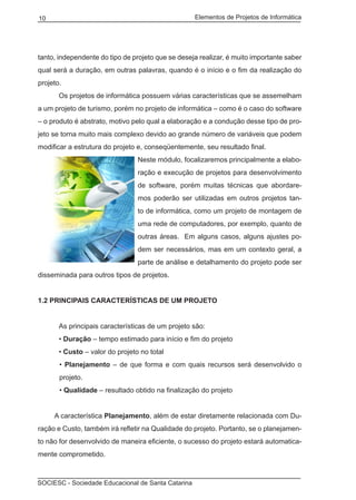 Elementos de Projetos de Informática10
SOCIESC - Sociedade Educacional de Santa Catarina
tanto, independente do tipo de projeto que se deseja realizar, é muito importante saber
qual será a duração, em outras palavras, quando é o início e o fim da realização do
projeto.
	 Os projetos de informática possuem várias características que se assemelham
a um projeto de turismo, porém no projeto de informática – como é o caso do software
– o produto é abstrato, motivo pelo qual a elaboração e a condução desse tipo de pro-
jeto se torna muito mais complexo devido ao grande número de variáveis que podem
modificar a estrutura do projeto e, conseqüentemente, seu resultado final.
Neste módulo, focalizaremos principalmente a elabo-
ração e execução de projetos para desenvolvimento
de software, porém muitas técnicas que abordare-
mos poderão ser utilizadas em outros projetos tan-
to de informática, como um projeto de montagem de
uma rede de computadores, por exemplo, quanto de
outras áreas. Em alguns casos, alguns ajustes po-
dem ser necessários, mas em um contexto geral, a
parte de análise e detalhamento do projeto pode ser
disseminada para outros tipos de projetos.
1.2 PRINCIPAIS CARACTERÍSTICAS DE UM PROJETO
	 As principais características de um projeto são:
	 • Duração – tempo estimado para início e fim do projeto
	 • Custo – valor do projeto no total
• Planejamento – de que forma e com quais recursos será desenvolvido o
projeto.
• Qualidade – resultado obtido na finalização do projeto
	 A característica Planejamento, além de estar diretamente relacionada com Du-
ração e Custo, também irá refletir na Qualidade do projeto. Portanto, se o planejamen-
to não for desenvolvido de maneira eficiente, o sucesso do projeto estará automatica-
mente comprometido.
 