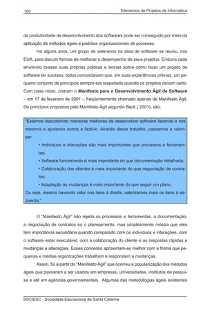 Elementos de Projetos de Informática100
SOCIESC - Sociedade Educacional de Santa Catarina
da produtividade de desenvolvimento dos softwares pode ser conseguido por meio da
aplicação de métodos ágeis e padrões organizacionais de processo.
	 Há alguns anos, um grupo de veteranos na área de software se reuniu, nos
EUA, para discutir formas de melhorar o desempenho de seus projetos. Embora cada
envolvido tivesse suas próprias práticas e teorias sobre como fazer um projeto de
software ter sucesso, todos concordavam que, em suas experiências prévias, um pe-
queno conjunto de princípios sempre era respeitado quando os projetos davam certo.
Com base nisso, criaram o Manifesto para o Desenvolvimento Ágil de Software
– em 17 de fevereiro de 2001 -, freqüentemente chamado apenas de Manifesto Ágil.
Os princípios propostos pelo Manifesto Ágil segundo Beck ( 2001), são:
“Estamos descobrindo maneiras melhores de desenvolver software fazendo-o nós
mesmos e ajudando outros a fazê-lo. Através desse trabalho, passamos a valori-
zar:
• Indivíduos e interações são mais importantes que processos e ferramen-
tas;
• Software funcionando é mais importante do que documentação detalhada;
• Colaboração dos clientes é mais importante do que negociação de contra-
tos;
• Adaptação às mudanças é mais importante do que seguir um plano.
Ou seja, mesmo havendo valor nos itens à direita, valorizamos mais os itens à es-
querda.”
	 O “Manifesto Ágil” não rejeita os processos e ferramentas, a documentação,
a negociação de contratos ou o planejamento, mas simplesmente mostra que eles
têm importância secundária quando comparado com os indivíduos e interações, com
o software estar executável, com a colaboração do cliente e as respostas rápidas a
mudanças e alterações. Esses conceitos aproximam-se melhor com a forma que pe-
quenas e médias organizações trabalham e respondem a mudanças.
	 Assim, foi a partir do “Manifesto Ágil” que ocorreu a popularização dos métodos
ágeis que passaram a ser usados em empresas, universidades, institutos de pesqui-
sa e até em agências governamentais. Algumas das metodologias ágeis existentes
 