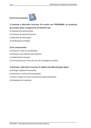 Elementos de Projetos de Informática102
SOCIESC - Sociedade Educacional de Santa Catarina
Exercícios propostos
1) Assinale a alternativa incorreta. De acordo com PRESSMAN, as mudanças
que podem afetar a Engenharia de Software são:
a) Pessoas que desenvolvem;
b) Processo de desenvolvimento;
c) Natureza da Informação;
d) Certificação de Padrão.
2) Os componentes:
a) Possuem várias funcionalidades;
b) Possuem uma interface bem definida;
c) Implementam Herança;
d) Comunicam-se por meio de troca de mensagens de dados.
3) Assinale a alternativa incorreta. É objetivo das Metodologias Ágeis:
a) Entregar software funcionando;
b) Aumentar o nível de documentações;
c) Incluir o cliente em todo o processo de desenvolvimento;
d) Adaptação às mudanças.
 