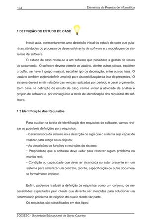 Elementos de Projetos de Informática104
SOCIESC - Sociedade Educacional de Santa Catarina
1 DEFINIÇÃO DO ESTUDO DE CASO
	 Nesta aula, apresentaremos uma descrição inicial do estudo de caso que guia-
rá as atividades do processo de desenvolvimento de software e a modelagem de sis-
temas de software.
	 O estudo de caso refere-se a um software que possibilite a gestão de festas
de casamento. O software deverá permitir ao usuário, dentre outras coisas, escolher
o buffet, se haverá grupo musical, escolher tipo de decoração, entre outros itens. O
usuário também poderá definir uma loja para disponibilização da lista de presentes. O
sistema deverá emitir relatório das vendas realizadas por período e gerar orçamento.
Com base na definição do estudo de caso, vamos iniciar a atividade de análise e
projeto de software e, por conseguinte a tarefa de identificação dos requisitos do sof-
tware.
1.2 Identificação dos Requisitos
	 Para auxiliar na tarefa de identificação dos requisitos de software, vamos revi-
sar as possíveis definições para requisitos:
• Característica do sistema ou a descrição de algo que o sistema seja capaz de
realizar para atingir seus objetos;
• As descrições de funções e restrições do sistema;
• Propriedade que o software deve exibir para resolver algum problema no
mundo real;
• Condição ou capacidade que deve ser alcançada ou estar presente em um
sistema para satisfazer um contrato, padrão, especificação ou outro documen-
to formalmente imposto.
	 Enfim, podemos traduzir a definição de requisitos como um conjunto de ne-
cessidades explicitadas pelo cliente que deverão ser atendidas para solucionar um
determinado problema de negócio do qual o cliente faz parte.
	 Os requisitos são classificados em dois tipos:
 