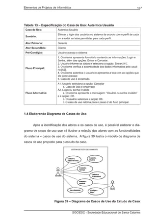 Elementos de Projetos de Informática 107
SOCIESC - Sociedade Educacional de Santa Catarina
Tabela 13 – Especificação do Caso de Uso: Autentica Usuário
Caso de Uso: Autentica Usuário
Sumário:
Efetuar o login dos usuários no sistema de acordo com o perfil de cada
um e exibir as telas permitidas para cada perfil.
Ator Primário: Gerente
Ator Secundário: Cliente
Pré-Condição: Usuário acessa o sistema
Fluxo Principal:
1. O sistema apresenta formulário contendo as informações: Login e
Senha, além das opções: Entrar e Cancelar.
2. Usuário informe os dados e seleciona a opção: Entrar [A1].
3. O sistema verifica a autenticidade dos dados informados pelo usuá-
rio [A2].
4. O sistema autentica o usuário e apresenta a tela com as opções que
ele pode acessar.
5. Caso de uso é encerrado.
Fluxo Alternativo:
A1. Usuário seleciona a opção: Cancelar
a. Caso de Uso é encerrado
A2. Login ou senha inválida
a. O sistema apresenta a mensagem: “Usuário ou senha inválido”
e a opção: OK.
b. O usuário seleciona a opção OK.
c. O caso de uso retorna para o passo 2 do fluxo principal.
1.4 Elaborando Diagrama de Casos de Uso
	 Após a identificação dos atores e os casos de uso, é possível elaborar o dia-
grama de casos de uso que irá ilustrar a relação dos atores com as funcionalidades
do sistema – casos de uso do sistema. A figura 39 ilustra o modelo de diagrama de
casos de uso proposto para o estudo de caso.
		 Figura 39 – Diagrama de Casos de Uso do Estudo de Caso
 