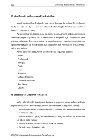 Elementos de Projetos de Informática108
SOCIESC - Sociedade Educacional de Santa Catarina
1.5 Identificando as Classes do Estudo de Caso
	 A partir da identificação dos atores e casos de uso e da elaboração do diagra-
ma de casos de uso, é possível iniciar a tarefa de identificação das classes do sistema
do estudo de caso proposto.
	 Para identificar as classes, deve-se utilizar o conhecimento sobre o domínio do
problema – negócio que está sendo modelado – e a especificação de requisistos de
software elaborada. Deve-se procurar na especificação de requisitos, conceitos que
representem objetos do mundo real e que necessitam ser manipulados e/ou armaze-
nados pelo sistema.
	 Para o estudo de caso, foram identificadas as seguintes classes:
	 • Salão;
	 • Profissional;
	 • Serviço;
	 • Festa;
	 • Loja;
	 • Presente;
	 • Lista de Presente;
	 • Lista de Convidado;
	 • Convidado;
	 • Usuário.
1.6 Elaborando o Diagrama de Classes
	 Após a identificação das classes do sistema, podemos iniciar a elaboração do
diagrama de classes. Nessa etapa, devem ser realizadas as seguintes tarefas:
1. Identificação dos atributos das classes – atributos são as propriedades que
caracterizam o objeto;
2. Identificação das operações das classes – operações definem as ações que
um objeto pode realizar;
3. Identificação dos relacionamentos entre as classes;
4. Revisão do modelo elaborado.
 