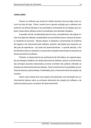 Elementos de Projetos de Informática 111
SOCIESC - Sociedade Educacional de Santa Catarina
CONCLUSÃO
	 Possuir um software que auxilie em tarefas diversas tornou-se algo muito co-
mum nos dias de hoje. Porém, mesmo com a grande evolução que o software vem
sofrendo nas últimas décadas e da quantidade e diversidade de tecnologias que sur-
giram; desenvolver software ainda é considerado uma atividade complexa.
	 A questão central: complexidade gira em torno, principalmente, das etapas ini-
ciais do projeto de software, consideradas como primordiais para o sucesso do produ-
to resultante do processo. Nessas etapas, é realizada a compreensão do problema
de negócio a ser solucionado pelo software, portanto, são etapas que requerem um
alto grau de experiência – por parte dos desenvolvedores – e grande atenção, a fim
de identificar todos os requisitos e as possíveis variações decorrentes do processo de
desenvolvimento de software.
	 Portanto, é imprescindível aos profissionais de informática, em especial àque-
les que desejam trabalhar com desenvolvimento de software, possuir o conhecimento
dos principais assuntos relacionados ao tema e também das práticas utilizadas no
processo de desenvolvimento de software. Esse conhecimento irá possibilitar ao pro-
fissional diversas oportunidades e habilidades para o desenvolvimento de projetos de
sucesso.
	 Assim, esse módulo teve como objetivo principal fazer uma introdução aos co-
nhecimentos básicos sobre os principais elementos dos projetos de software e às
melhores práticas para o processo de desenvolvimento.
 