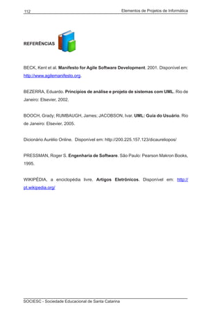 Elementos de Projetos de Informática112
SOCIESC - Sociedade Educacional de Santa Catarina
REFERÊNCIAS
BECK, Kent et al. Manifesto for Agile Software Development. 2001. Disponível em:
http://www.agilemanifesto.org.
BEZERRA, Eduardo. Princípios de análise e projeto de sistemas com UML. Rio de
Janeiro: Elsevier, 2002.
BOOCH, Grady; RUMBAUGH, James; JACOBSON, Ivar. UML: Guia do Usuário. Rio
de Janeiro: Elsevier, 2005.
Dicionário Aurélio Online. Disponível em: http://200.225.157.123/dicaureliopos/
PRESSMAN, Roger S. Engenharia de Software. São Paulo: Pearson Makron Books,
1995.
WIKIPÉDIA, a enciclopédia livre. Artigos Eletrônicos. Disponível em: http://
pt.wikipedia.org/
 