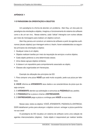 Elementos de Projetos de Informática 113
SOCIESC - Sociedade Educacional de Santa Catarina
APÊNDICE 1
1 O PARADIGMA DA ORIENTAÇÃO A OBJETOS
		 Um paradigma é a forma de abordar um problema. Alan Kay, um dos pais do
paradigma da orientação a objetos, imaginou o funcionamento do sistema de software
como o de um ser vivo. Nesse sistema, cada “célula” interagiria com outras células
por meio de mensagens para realizar um objetivo comum.
		 Alan Kay pensou em construir um sistema de software a partir de agentes autô-
nomos (atuais objetos) que interagem entre si. Assim, foram estabelecidos os seguin-
tes princípios da orientação a objetos:
Qualquer coisa é um objeto;	
Objetos realizam tarefas por meio da requisição de serviços a outros objetos;	
Cada objeto pertence a uma determinada classe;	
Uma classe agrupa objetos similares;	
A classe é um repositório para comportamento associado ao objeto;	
Classes são organizadas em hierarquias.	
		 Exemplo da utilização dos princípios da OO:
Para comprar uma pizza1.	 VOCÊ que está muito ocupado, pede sua pizza por tele-
fone;
VOCÊ2.	 informa ao ATENDENTE seus dados e as características da pizza que de-
seja comprar;
O3.	 ATENDENTE atende sua solicitação e comunica ao PIZZAIOLO seu pedido;
O4.	 PIZZAIOLO faz a pizza e chama o ENTREGADOR;
O5.	 ENTREGADOR pega a pizza e a entrega para VOCÊ na sua casa.
		 Nesse caso, todos os objetos: VOCÊ, ATENDENTE, PIZZAIOLO e ENTREGA-
DOR trabalharam juntos para alcançar o objetivo comum: entregar a pizza quentinha
na sua casa!
		 O paradigma da OO visualiza um sistema de software como uma coleção de
agentes interconectados (objetos). Cada objeto é responsável por realizar tarefas
 