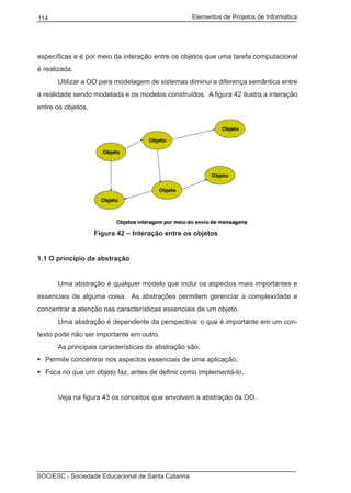Elementos de Projetos de Informática114
SOCIESC - Sociedade Educacional de Santa Catarina
específicas e é por meio da interação entre os objetos que uma tarefa computacional
é realizada.
		 Utilizar a OO para modelagem de sistemas diminui a diferença semântica entre
a realidade sendo modelada e os modelos construídos. A figura 42 ilustra a interação
entre os objetos.
			 Figura 42 – Interação entre os objetos
1.1 O princípio da abstração
		 Uma abstração é qualquer modelo que inclui os aspectos mais importantes e
essenciais de alguma coisa. As abstrações permitem gerenciar a complexidade e
concentrar a atenção nas características essenciais de um objeto.
		 Uma abstração é dependente da perspectiva: o que é importante em um con-
texto pode não ser importante em outro.
		 As principais características da abstração são:
Permite concentrar nos aspectos essenciais de uma aplicação;	
Foca no que um objeto faz, antes de definir como implementá-lo.	
		 Veja na figura 43 os conceitos que envolvem a abstração da OO.
 