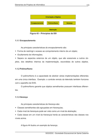Elementos de Projetos de Informática 115
SOCIESC - Sociedade Educacional de Santa Catarina
			 Figura 43 – Princípios da OO
1.1.1 Encapsulamento
		 As principais características do encapsulamento são:
Forma de restringir o acesso ao comportamento interno de um objeto;	
Ocultamento de informações;	
Separa os aspectos externos de um objeto, que são acessíveis a outros ob-	
jetos, dos detalhes internos da implementação, escondidos de outros objetos.
1.1.2 Polimorfismo
		 O polimorfismo é a capacidade de abstrair várias implementações diferentes
em uma única interface. Exemplo: o controle remoto da televisão também funciona
com o aparelho de DVD.
		 O polimorfismo garante que objetos semelhantes possuam interfaces diferen-
tes.
1.1.3 Herança
		 As principais características da Herança são:
Classes semelhantes são agrupadas em hierarquias;	
Cada nível da hierarquia pode ser visto como um nível de abstração;	
Cada classe em um nível da hierarquia herda as características das classes nos	
níveis acima.
		 A figura 44 ilustra um exemplo de herança.
 