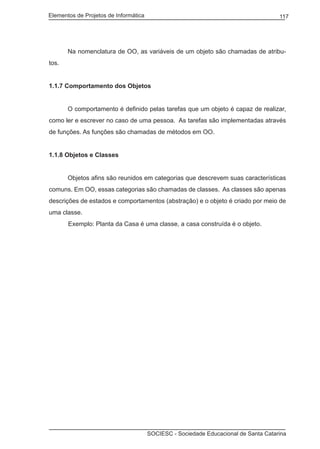 Elementos de Projetos de Informática 117
SOCIESC - Sociedade Educacional de Santa Catarina
		 Na nomenclatura de OO, as variáveis de um objeto são chamadas de atribu-
tos.
1.1.7 Comportamento dos Objetos
		 O comportamento é definido pelas tarefas que um objeto é capaz de realizar,
como ler e escrever no caso de uma pessoa. As tarefas são implementadas através
de funções. As funções são chamadas de métodos em OO.
1.1.8 Objetos e Classes
		 Objetos afins são reunidos em categorias que descrevem suas características
comuns. Em OO, essas categorias são chamadas de classes. As classes são apenas
descrições de estados e comportamentos (abstração) e o objeto é criado por meio de
uma classe.
Exemplo: Planta da Casa é uma classe, a casa construída é o objeto.
 