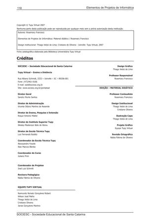 Elementos de Projetos de Informática118
SOCIESC - Sociedade Educacional de Santa Catarina
Copyright © Tupy Virtual 2007
Nenhuma parte desta publicação pode ser reproduzida por qualquer meio sem a prévia autorização desta instituição.
Autores: Rosemary Francisco
Elementos de Projetos de Informática: Material didático / Rosemary Francisco
Design institucional: Thiago Vedoi de Lima; Cristiane de Oliveira - Joinville: Tupy Virtual, 2007
Ficha catalográfica elaborada pela Biblioteca Universitária Tupy Virtual
Créditos
SOCIESC – Sociedade Educacional de Santa Catarina
Tupy Virtual – Ensino a Distância
Rua Albano Schmidt, 3333 – Joinville – SC – 89206-001
Fone: (47)3461-0166
E-mail: ead@sociesc.org.br
Site: www.sociesc.org.br/portalead
Diretor Geral
Sandro Murilo Santos
Diretor de Administração
Vicente Otávio Martins de Resende
Diretor de Ensino, Pesquisa e Extensão
Roque Antonio Mattei
Diretor do Instituto Superior Tupy
Wesley Masterson Belo de Abreu
Diretor da Escola Técnica Tupy
Luiz Fernando Bublitz
Coordenador da Escola Técnica Tupy
Alexssandro Fossile
Alan Marcos Blenke
Coordenador do Curso
Juliano Prim
Coordenador de Projetos
José Luiz Schmitt
Revisora Pedagógica
Nádia Fátima de Oliveira
EQUIPE TUPY VIRTUAL
Raimundo Nonato Gonçalves Robert
Wilson José Mafra
Thiago Vedoi de Lima
Cristiane Oliveira
Janae Gonçalves Martins
Design Gráfico
Thiago Vedoi de Lima
Professor Responsável
Rosemary Francisco
EDIÇÃO – MATERIAL DIDÁTICO
Professor Conteudista
Rosemary Francisco
Design Institucional
Thiago Vedoi de Lima
Cristiane Oliveira
Ilustração Capa
Thiago Vedoi de Lima
Projeto Gráfico
Equipe Tupy Virtual
Revisão Ortográfica
Nádia Fátima de Oliveira
 
