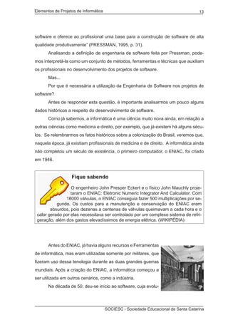 Elementos de Projetos de Informática 13
SOCIESC - Sociedade Educacional de Santa Catarina
software e oferece ao profissional uma base para a construção de software de alta
qualidade produtivamente” (PRESSMAN, 1995, p. 31).
	 Analisando a definição de engenharia de software feita por Pressman, pode-
mos interpretá-la como um conjunto de métodos, ferramentas e técnicas que auxiliam
os profissionais no desenvolvimento dos projetos de software.
	 Mas...
	 Por que é necessária a utilização da Engenharia de Software nos projetos de
software?
	 Antes de responder esta questão, é importante analisarmos um pouco alguns
dados históricos a respeito do desenvolvimento de software.
	 Como já sabemos, a informática é uma ciência muito nova ainda, em relação a
outras ciências como medicina e direito, por exemplo, que já existem há alguns sécu-
los. Se relembrarmos os fatos históricos sobre a colonização do Brasil, veremos que,
naquela época, já existiam profissionais de medicina e de direito. A informática ainda
não completou um século de existência, o primeiro computador, o ENIAC, foi criado
em 1946.
Fique sabendo
O engenheiro John Presper Eckert e o físico John Mauchly proje-
taram o ENIAC: Eletronic Numeric Integrator And Calculator. Com
18000 válvulas, o ENIAC conseguia fazer 500 multiplicações por se-
gundo. Os custos para a manutenção e conservação do ENIAC eram
absurdos, pois dezenas a centenas de válvulas queimavam a cada hora e o
calor gerado por elas necessitava ser controlado por um complexo sistema de refri-
geração, além dos gastos elevadíssimos de energia elétrica. (WIKIPÉDIA)
	 Antes do ENIAC, já havia alguns recursos e Ferramentas
de informática, mas eram utilizadas somente por militares, que
fizeram uso dessa tenologia durante as duas grandes guerras
mundiais. Após a criação do ENIAC, a informática começou a
ser utilizada em outros cenários, como a indústria.
	 Na década de 50, deu-se início ao software, cuja evolu-
 
