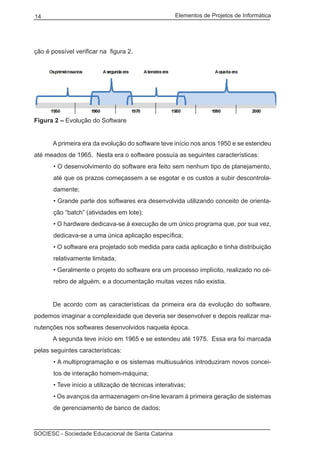 Elementos de Projetos de Informática14
SOCIESC - Sociedade Educacional de Santa Catarina
ção é possível verificar na figura 2.
Figura 2 – Evolução do Software
	 A primeira era da evolução do software teve início nos anos 1950 e se estendeu
até meados de 1965. Nesta era o software possuía as seguintes características:
• O desenvolvimento do software era feito sem nenhum tipo de planejamento,
até que os prazos começassem a se esgotar e os custos a subir descontrola-
damente;
• Grande parte dos softwares era desenvolvida utilizando conceito de orienta-
ção “batch” (atividades em lote);
• O hardware dedicava-se à execução de um único programa que, por sua vez,
dedicava-se a uma única aplicação específica;
• O software era projetado sob medida para cada aplicação e tinha distribuição
relativamente limitada;
• Geralmente o projeto do software era um processo implícito, realizado no cé-
rebro de alguém, e a documentação muitas vezes não existia.
	 De acordo com as características da primeira era da evolução do software,
podemos imaginar a complexidade que deveria ser desenvolver e depois realizar ma-
nutenções nos softwares desenvolvidos naquela época.
	 A segunda teve início em 1965 e se estendeu até 1975. Essa era foi marcada
pelas seguintes características:
• A multiprogramação e os sistemas multiusuários introduziram novos concei-
tos de interação homem-máquina;
• Teve início a utilização de técnicas interativas;
• Os avanços da armazenagem on-line levaram à primeira geração de sistemas
de gerenciamento de banco de dados;
 