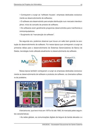 Elementos de Projetos de Informática 15
SOCIESC - Sociedade Educacional de Santa Catarina
• Começaram a surgir as “software houses“, empresas dedicadas exclusiva-
mente ao desenvolvimento de softwares;
• O software era desenvolvido para ampla distribuição num mercado interdisci-
plinar, início do conceito de produto de software;
• Os softwares eram geralmente programas desenvolvidos para mainframes e
minicomputadores;
• Surgimento da “manutenção de software”.
	 Na segunda era, podemos observar que houve um salto bem grande na evo-
lução do desenvolvimento de software. Foi nessa época que começaram a surgir as
primeiras idéias para o desenvolvimento de Sistemas Gerenciadores de Banco de
Dados, tecnologia muito utilizada atualmente no desenvolvimento de software.
	 Nessa época também começaram a surgir as empresas dedicadas exclusiva-
mente ao desenvolvimento de software e produtos de software, os chamados softwa-
re de prateleira.
	 A terceira era, que teve início em 1975 e foi até 1985, foi marcada pelas seguin-
tes características:
• As redes globais, as comunicações digitais de largura de banda elevada e a
 