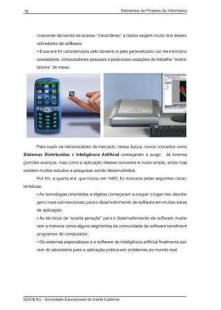 Elementos de Projetos de Informática16
SOCIESC - Sociedade Educacional de Santa Catarina
crescente demanda de acesso “instantâneo” a dados exigem muito dos desen-
volvedores de software;
• Essa era foi caracterizada pelo advento e pelo generalizado uso de micropro-
cessadores, computadores pessoais e poderosas estações de trabalho “works-
tations” de mesa.
	 Para suprir as necessidades de mercado, nessa época, novos conceitos como
Sistemas Distribuídos e Inteligência Artificial começaram a surgir. Já tivemos
grandes avanços, mas como a aplicação desses conceitos é muito ampla, ainda hoje
existem muitos estudos e pesquisas sendo desenvolvidos.
	 Por fim, a quarta era, que iniciou em 1985, foi marcada pelas seguintes carac-
terísticas:
• As tecnologias orientadas a objetos começaram a ocupar o lugar das aborda-
gens mais convencionais para o desenvolvimento de software em muitas áreas
de aplicação;
• As técnicas de “quarta geração” para o desenvolvimento de software muda-
ram a maneira como alguns segmentos da comunidade de software constroem
programas de computador;
• Os sistemas especialistas e o software de inteligência artificial finalmente saí-
ram do laboratório para a aplicação prática em problemas do mundo real.
 