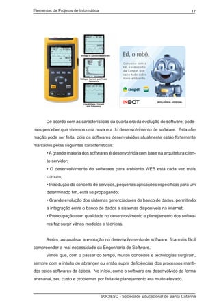 Elementos de Projetos de Informática 17
SOCIESC - Sociedade Educacional de Santa Catarina
	 De acordo com as características da quarta era da evolução do software, pode-
mos perceber que vivemos uma nova era do desenvolvimento de software. Esta afir-
mação pode ser feita, pois os softwares desenvolvidos atualmente estão fortemente
marcados pelas seguintes características:
• A grande maioria dos softwares é desenvolvida com base na arquitetura clien-
te-servidor;
• O desenvolvimento de softwares para ambiente WEB está cada vez mais
comum;
• Introdução do conceito de serviços, pequenas aplicações específicas para um
determinado fim, está se propagando;
• Grande evolução dos sistemas gerenciadores de banco de dados, permitindo
a integração entre o banco de dados e sistemas disponíveis na internet;
• Preocupação com qualidade no desenvolvimento e planejamento dos softwa-
res fez surgir vários modelos e técnicas.
	 Assim, ao analisar a evolução no desenvolvimento de software, fica mais fácil
compreender a real necessidade da Engenharia de Software.
	 Vimos que, com o passar do tempo, muitos conceitos e tecnologias surgiram,
sempre com o intuito de abranger ou então suprir deficiências dos processos manti-
dos pelos softwares da época. No início, como o software era desenvolvido de forma
artesanal, seu custo e problemas por falta de planejamento era muito elevado.
 
