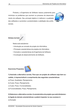 Elementos de Projetos de Informática18
SOCIESC - Sociedade Educacional de Santa Catarina
	 Portanto, a Engenharia de Software nasceu justamente para
minimizar os problemas que ocorrem no processo de desenvolvi-
mento de software. Seu principal objetivo é melhorar a qualidade
dos softwares e aumentar a produtividade e satisfação dos profis-
sionais.
Síntese da Aula
	 Nesta aula estudamos:
• Introdução ao conceito de projeto de informática;
• Principais características de projetos de informática;
• Conceito e características de Engenharia de Software;
• A evolução do desenvolvimento de Software.
Exercícios Propostos
1) Assinale a alternativa correta. Para que um projeto de software seja bem su-
cedido, é imprescindível o cumprimento das seguintes características:
a) Prazo, Qualidade, Planejamento;
b) Custo, Prazo, Planejamento;
c) Custo, Prazo, Funcionalidades;
d) Funcionalidades, Prazo, Planejamento.
2) Selecione a alternativa correta. A característica de projeto que está diretamen-
te ligada às demais características e poderá impactar no seu sucesso é:
a) Duração
 