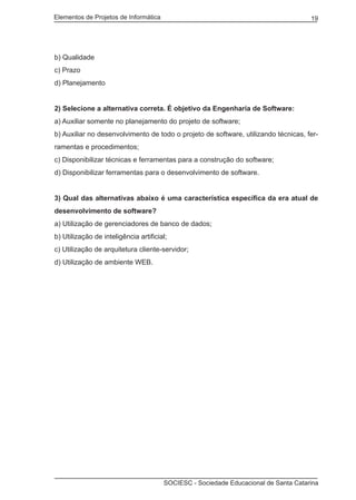 Elementos de Projetos de Informática 19
SOCIESC - Sociedade Educacional de Santa Catarina
b) Qualidade
c) Prazo
d) Planejamento
2) Selecione a alternativa correta. É objetivo da Engenharia de Software:
a) Auxiliar somente no planejamento do projeto de software;
b) Auxiliar no desenvolvimento de todo o projeto de software, utilizando técnicas, fer-
ramentas e procedimentos;
c) Disponibilizar técnicas e ferramentas para a construção do software;
d) Disponibilizar ferramentas para o desenvolvimento de software.
3) Qual das alternativas abaixo é uma característica específica da era atual de
desenvolvimento de software?
a) Utilização de gerenciadores de banco de dados;
b) Utilização de inteligência artificial;
c) Utilização de arquitetura cliente-servidor;
d) Utilização de ambiente WEB.
 