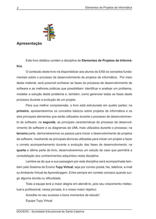 Elementos de Projetos de Informática2
SOCIESC - Sociedade Educacional de Santa Catarina
Apresentação
	 Este livro didático contém a disciplina de Elementos de Projetos de Informá-
tica.
	 O conteúdo deste livro irá disponibilizar aos alunos do EAD os conceitos funda-
mentais sobre o processo de desenvolvimento de projetos de informática. Por meio
deste material, será possível conhecer as fases do processo de desenvolvimento de
software e as melhores práticas que possibilitam: identificar e analisar um problema,
modelar a solução deste problema e, também, como gerenciar todas as fases deste
processo durante a evolução de um projeto.
	 Para sua melhor compreensão, o livro está estruturado em quatro partes: na
primeira, apresentaremos os conceitos básicos sobre projetos de informática e os
dois principais elementos que serão utilizados durante o processo de desenvolvimen-
to de software; na segunda, as principais características do processo de desenvol-
vimento de software e os diagramas da UML mais utilizados durante o processo; na
terceira parte, demonstraremos os passos para iniciar o desenvolvimento de projetos
de software, mostrando as principais técnicas utilizadas para iniciar um projeto e fazer
o correto acompanhamento durante a evolução das fases de desenvolvimento; na
quarta e última parte do livro, desenvolveremos um estudo de caso que permitirá a
consolidação dos conhecimentos adquiridos nesta disciplina.
	 Lembre-se de que a sua passagem por esta disciplina será acompanhada tam-
bém pelo Sistema de Ensino Tupy Virtual, seja por correio postal, fax, telefone, e-mail
ou Ambiente Virtual de Aprendizagem. Entre sempre em contato conosco quando sur-
gir alguma dúvida ou dificuldade.
	 Toda a equipe terá a maior alegria em atendê-lo, pois seu crescimento intelec-
tual e profissional, nessa jornada, é o nosso maior objetivo.
	 Acredite no seu sucesso e bons momentos de estudo!
	 Equipe Tupy Virtual
 