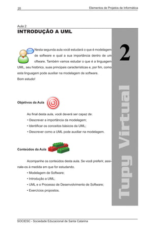 Elementos de Projetos de Informática20
SOCIESC - Sociedade Educacional de Santa Catarina
Aula 2
INTRODUÇÃO A UML
Nesta segunda aula você estudará o que é modelagem
de software e qual a sua importância dentro de um
projeto de software. Também vamos estudar o que é a linguagem
UML, seu histórico, suas principais características e, por fim, como
esta linguagem pode auxiliar na modelagem de software.
Bom estudo!
Objetivos da Aula
	 Ao final desta aula, você deverá ser capaz de:
• Descrever a importância da modelagem;
	 • Identificar os conceitos básicos da UML;
• Descrever como a UML pode auxiliar na modelagem.
Conteúdos da Aula
	
	 Acompanhe os conteúdos desta aula. Se você preferir, assi-
nale-os à medida em que for estudando.
	 • Modelagem de Software;
	 • Introdução a UML;
	 • UML e o Processo de Desenvolvimento de Software;
	 • Exercícios propostos.
 