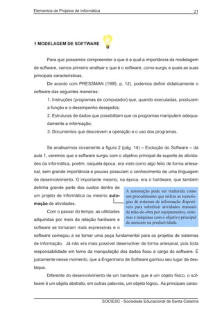 Elementos de Projetos de Informática 21
SOCIESC - Sociedade Educacional de Santa Catarina
1 MODELAGEM DE SOFTWARE
	 Para que possamos compreender o que é e qual a importância da modelagem
de software, vamos primeiro analisar o que é o software, como surgiu e quais as suas
principais características.
	 De acordo com PRESSMAN (1995, p. 12), podemos definir didaticamente o
software das seguintes maneiras:
1. Instruções (programas de computador) que, quando executadas, produzem
a função e o desempenho desejados;
2. Estruturas de dados que possibilitam que os programas manipulem adequa-
damente a informação;
3. Documentos que descrevem a operação e o uso dos programas.
	 Se analisarmos novamente a figura 2 (pág. 14) – Evolução do Software – da
aula 1, veremos que o software surgiu com o objetivo principal de suporte às ativida-
des da informática, porém, naquela época, era visto como algo feito de forma artesa-
nal, sem grande importância e poucos possuíam o conhecimento de uma linguagem
de desenvolvimento. O importante mesmo, na época, era o hardware, que também
detinha grande parte dos custos dentro de
um projeto de informática ou mesmo auto-
mação de atividades.
	 Com o passar do tempo, as utilidades
adquiridas por meio da relação hardware e
software se tornaram mais expressivas e o
software começou a se tornar uma peça fundamental para os projetos de sistemas
de informação. Já não era mais possível desenvolver de forma artesanal, pois toda
responsabilidade em torno da manipulação dos dados ficou a cargo do software. É
justamente nesse momento, que a Engenharia de Software ganhou seu lugar de des-
taque.
	 Diferente do desenvolvimento de um hardware, que é um objeto físico, o sof-
tware é um objeto abstrato, em outras palavras, um objeto lógico. As principais carac-
A automação pode ser traduzida como
um procedimento que utiliza as tecnolo-
gias de sistemas de informação disponí-
veis para substituir atividades manuais
de mão-de-obra por equipamentos, siste-
mas e máquinas com o objetivo principal
de aumento na produtividade.
 