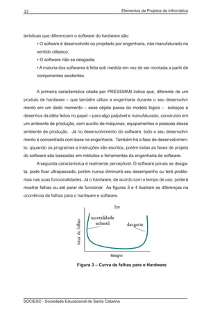 Elementos de Projetos de Informática22
SOCIESC - Sociedade Educacional de Santa Catarina
terísticas que diferenciam o software do hardware são:
• O sofware é desenvolvido ou projetado por engenharia, não manufaturado no
sentido clássico;
• O software não se desgasta;
• A maioria dos softwares é feita sob medida em vez de ser montada a partir de
componentes existentes.
	 A primeira característica citada por PRESSMAN indica que, diferente de um
produto de hardware – que também utiliza a engenharia durante o seu desenvolvi-
mento em um dado momento – esse objeto passa do modelo lógico – esboços e
desenhos da idéia feitos no papel – para algo palpável e manufaturado, construído em
um ambiente de produção, com auxílio de máquinas, equipamentos e pessoas desse
ambiente de produção. Já no desenvolvimento do software, todo o seu desenvolvi-
mento é concentrado com base na engenharia. Também há a fase de desenvolvimen-
to, qquando os programas e instruções são escritos, porém todas as fases de projeto
do software são baseadas em métodos e ferramentas da engenharia de software.
	 A segunda característica é realmente perceptível. O software jamais se desga-
ta, pode ficar ultrapassado, porém nunca diminuirá seu desempenho ou terá proble-
mas nas suas funcionalidades. Já o hardware, de acordo com o tempo de uso, poderá
mostrar falhas ou até parar de funcionar. As figuras 3 e 4 ilustram as diferenças na
ocorrência de falhas para o hardware e software.
				 Figura 3 – Curva de falhas para o Hardware
 