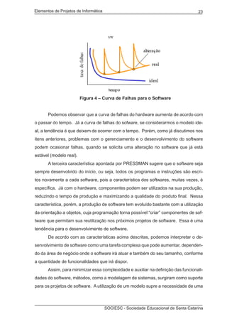 Elementos de Projetos de Informática 23
SOCIESC - Sociedade Educacional de Santa Catarina
			 Figura 4 – Curva de Falhas para o Software
	 Podemos observar que a curva de falhas do hardware aumenta de acordo com
o passar do tempo. Já a curva de falhas do sofware, se considerarmos o modelo ide-
al, a tendência é que deixem de ocorrer com o tempo. Porém, como já discutimos nos
itens anteriores, problemas com o gerenciamento e o desenvolvimento do software
podem ocasionar falhas, quando se solicita uma alteração no software que já está
estável (modelo real).
	 A terceira característica apontada por PRESSMAN sugere que o software seja
sempre desenvolvido do início, ou seja, todos os programas e instruções são escri-
tos novamente a cada software, pois a característica dos softwares, muitas vezes, é
específica. Já com o hardware, componentes podem ser utilizados na sua produção,
reduzindo o tempo de produção e maximizando a qualidade do produto final. Nessa
característica, porém, a produção de software tem evoluído bastante com a utilização
da orientação a objetos, cuja programação torna possível “criar” componentes de sof-
tware que permitam sua reutilização nos próximos projetos de software. Essa é uma
tendência para o desenvolvimento de software.
	 De acordo com as características acima descritas, podemos interpretar o de-
senvolvimento de software como uma tarefa complexa que pode aumentar, dependen-
do da área de negócio onde o software irá atuar e também do seu tamanho, conforme
a quantidade de funcionalidades que irá dispor.
	 Assim, para minimizar essa complexidade e auxiliar na definição das funcionali-
dades do software, métodos, como a modelagem de sistemas, surgiram como suporte
para os projetos de software. A utilização de um modelo supre a necessidade de uma
 