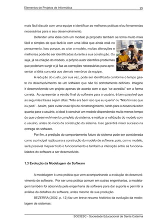 Elementos de Projetos de Informática 25
SOCIESC - Sociedade Educacional de Santa Catarina
mais fácil discutir com uma equipe e identificar as melhores práticas e/ou ferramentas
necessárias para o seu desenvolvimento.
	 Defender uma idéia com um modelo já proposto também se torna muito mais
fácil e simples do que fazê-lo com uma idéia que ainda está no
pensamento. Isso porque, ao criar o modelo, muitas alterações e
melhorias poderão ser identificadas durante a sua construção. Ou
seja, já na criação do modelo, o próprio autor identifica problemas
que poderiam surgir e já faz as correções necessárias para apre-
sentar a idéia concreta aos demais membros da equipe.
	 A redução do custo, por sua vez, pode ser identificada conforme o tempo gas-
to no desenvolvimento de um software que não foi corretamente definido. Imagine
ir desenvolvendo um projeto apenas de acordo com o que “se acredita” ser a forma
correta. Ao apresentar a versão final do software para o usuário, é bem possível que
as seguintes frases sejam ditas: “Não era bem isso que eu queria” ou “Não foi isso que
eu pedi”. Assim, para evitar esse tipo de constrangimento, tanto para o desenvolvedor
quanto para o usuário, o ideal é construir um modelo dispendendo muito menos tempo
do que o desenvolvimento completo do sistema, e realizar a validação do modelo com
o usuário, antes do início da construção do sistema. Isso garantirá maior sucesso na
entrega do software.
	 Por fim, a predição do comportamento futuro do sistema pode ser considerada
como a principal razão para a construção do modelo de software, pois, com o modelo,
será possível mapear todo o funcionamento e também a interação entre as funciona-
lidades do software a ser desenvolvido.
1.3 Evolução da Modelagem de Software
	 A modelagem é uma prática que vem acompanhando a evolução do desenvol-
vimento de software. Por ser uma prática comum em outras engenharias, a modela-
gem também foi absorvida pela engenharia de software para dar suporte e permitir a
análise de detalhes do software, antes mesmo de sua produção.
	 BEZERRA (2002, p. 12) faz um breve resumo histórico da evolução da mode-
lagem de sistemas:
 