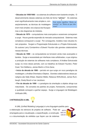 Elementos de Projetos de Informática26
SOCIESC - Sociedade Educacional de Santa Catarina
• Décadas de 1950/1960 – os sistemas de software eram bastante simples. O
desenvolvimento desses sistemas era feito de forma “ad-hoc”. Os sistemas
eram significativamente mais simples e, con-
seqüentemente, as técnicas de modelagem
eram mais simples: era a época dos fluxogra-
mas e dos diagramas de módulos.
• Década de 1970 – computadores mais avançados e acessíveis começaram
a surgir. Houve grande expansão do mercado computacional. Sistemas mais
complexos começavam a surgir. Por conseguinte, modelos mais robustos fo-
ram propostos. Surgem a Programação Estruturada e o Projeto Estruturado.
Os autores Larry Constantine e Edward Yourdon são grandes colaboradores
nessas técnicas.
• Década de 1980 – os computadores se tornaram ainda mais avançados e
baratos. Surge a necessidade por interfaces mais sofisticadas, o que originou
a produção de sistemas de softwares mais complexos. A Análise Estruturada
surgiu no início desse período, com os trabalhos de Edward Yourdon, Peter
Coad, Tom DeMarco, James Martin e Chris Gane.
• Início da década de 1990 – período em que surge um novo paradigma de
modelagem, a Análise Orientada a Objetos. Grandes colaboradores desse pa-
radigma são Sally Shlaer, Stephen Mellor, Rebecca Wirfs-Brock, James Rum-
baugh, Grady Booch e Ivar Jacobson.
• Fim da década de 1990 – o paradigma da orientação a objetos atinge sua
maturidade. Os conceitos de padrões de projeto, frameworks, componentes
e qualidade começam a ganhar espaço. Surge a Linguagem de Modelagem
Unificada UML.
2 Introdução a UML
	 A UML (Unified Modeling Language) é uma linguagem-padrão para
a elaboração da estrutura de projetos de software. Pode ser
empregada para a visualização, a especificação, a construção
e a documentação de artefatos que façam uso de sistemas
Este termo significa “direto ao
assunto” ou “direto ao que inte-
ressa”.
 