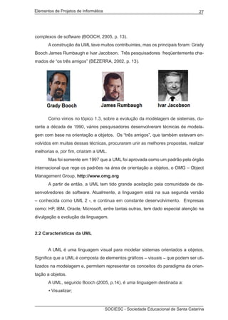 Elementos de Projetos de Informática 27
SOCIESC - Sociedade Educacional de Santa Catarina
complexos de software (BOOCH, 2005, p. 13).
	 A construção da UML teve muitos contribuintes, mas os principais foram: Grady
Booch James Rumbaugh e Ivar Jacobson. Três pesquisadores freqüentemente cha-
mados de “os três amigos” (BEZERRA, 2002, p. 13).
	 Como vimos no tópico 1.3, sobre a evolução da modelagem de sistemas, du-
rante a década de 1990, vários pesquisadores desenvolveram técnicas de modela-
gem com base na orientação a objetos. Os “três amigos”, que também estavam en-
volvidos em muitas dessas técnicas, procuraram unir as melhores propostas, realizar
melhorias e, por fim, criaram a UML.
	 Mas foi somente em 1997 que a UML foi aprovada como um padrão pelo órgão
internacional que rege os padrões na área de orientação a objetos, o OMG – Object
Management Group, http://www.omg.org
	 A partir de então, a UML tem tido grande aceitação pela comunidade de de-
senvolvedores de software. Atualmente, a linguagem está na sua segunda versão
– conhecida como UML 2 -, e continua em constante desenvolvimento. Empresas
como: HP, IBM, Oracle, Microsoft, entre tantas outras, tem dado especial atenção na
divulgação e evolução da linguagem.
2.2 Características da UML
	 A UML é uma linguagem visual para modelar sistemas orientados a objetos.
Significa que a UML é composta de elementos gráficos – visuais – que podem ser uti-
lizados na modelagem e, permitem representar os conceitos do paradigma da orien-
tação a objetos.
	 A UML, segundo Booch (2005, p.14), é uma linguagem destinada a:
• Visualizar;
 