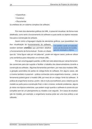 Elementos de Projetos de Informática28
SOCIESC - Sociedade Educacional de Santa Catarina
• Especificar;
• Construir;
• Documentar
os artefatos de um sistema complexo de software.
	 Por meio dos elementos gráficos da UML, é possível visualizar, de forma mais
detalhada, como será o funcionamento do software e quais serão os objetos necessá-
rios para a construção do sofware.
	 Assim como a linguagem dispõe de elementos gráficos, que possibilitam me-
lhor visualização do funcionamento do software,
existem também artefatos que permitem detalhar
o funcionamento de forma textual. Existe um ditado
que diz: “Uma figura vale por mil palavras”, porém em alguns casos, pode-se utilizar
uma semântica para interpretar um símbolo UML.
	 Por ser uma linguagem-padrão, a UML tem sido absorvida por várias ferramen-
tas comerciais para dar suporte e facilitar o trabalho dos desenvolvedores durante a
construção do software. Algumas ferramentas permitem, por meio dos modelos UML,
a geração automática de partes do código-fonte do software. Em alguns casos, até
o inverso também é possível – prática conhecida como engenharia reversa -, onde a
ferramenta poderá gerar o modelo UML por meio de um código- fonte do software. A
prática de engenharia reversa, porém, não é muito aconselhável, pois o ideal é que do
modelo se parta para a construção final, e não o inverso, evitando problemas, alguns
já vistos nos tópicos anteriores, que podem surgir quando o software é construído por
completo sem ter um planejamento ou modelo a ser seguido. Em casos de atualiza-
ção do modelo, por exemplo, a engenharia reversa pode ser uma boa prática a ser
utilizada.
Um artefato é pode ser traduzido
como um documento de modela-
gem de orientação a objetos.
 
