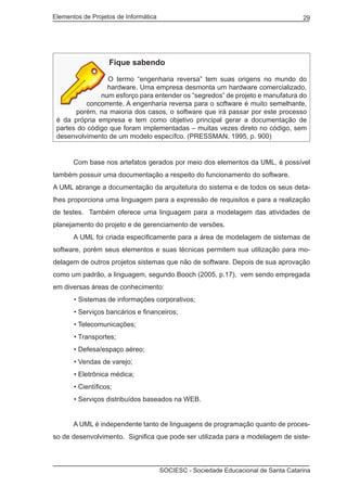 Elementos de Projetos de Informática 29
SOCIESC - Sociedade Educacional de Santa Catarina
Fique sabendo
O termo “engenharia reversa” tem suas origens no mundo do
hardware. Uma empresa desmonta um hardware comercializado,
num esforço para entender os “segredos” de projeto e manufatura do
concorrente. A engenharia reversa para o software é muito semelhante,
porém, na maioria dos casos, o software que irá passar por este processo
é da própria empresa e tem como objetivo principal gerar a documentação de
partes do código que foram implementadas – muitas vezes direto no código, sem
desenvolvimento de um modelo específco. (PRESSMAN, 1995, p. 900)
	 Com base nos artefatos gerados por meio dos elementos da UML, é possível
também possuir uma documentação a respeito do funcionamento do software.
A UML abrange a documentação da arquitetura do sistema e de todos os seus deta-
lhes proporciona uma linguagem para a expressão de requisitos e para a realização
de testes. Também oferece uma linguagem para a modelagem das atividades de
planejamento do projeto e de gerenciamento de versões.
	 A UML foi criada especificamente para a área de modelagem de sistemas de
software, porém seus elementos e suas técnicas permitem sua utilização para mo-
delagem de outros projetos sistemas que não de software. Depois de sua aprovação
como um padrão, a linguagem, segundo Booch (2005, p.17), vem sendo empregada
em diversas áreas de conhecimento:
• Sistemas de informações corporativos;
• Serviços bancários e financeiros;
• Telecomunicações;
• Transportes;
• Defesa/espaço aéreo;
• Vendas de varejo;
• Eletrônica médica;
• Científicos;
• Serviços distribuídos baseados na WEB.
	 A UML é independente tanto de linguagens de programação quanto de proces-
so de desenvolvimento. Significa que pode ser utilizada para a modelagem de siste-
 