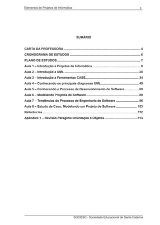 Elementos de Projetos de Informática 3
SOCIESC - Sociedade Educacional de Santa Catarina
SUMÁRIO
CARTA DA PROFESSORA......................................................................................... 4
CRONOGRAMA DE ESTUDOS.................................................................................. 6
PLANO DE ESTUDOS................................................................................................. 7
Aula 1 – Introdução a Projetos de Informática........................................................ 8
Aula 2 – Introdução a UML...................................................................................... 20
Aula 3 – Introdução a Ferramentas CASE............................................................. 34
Aula 4 – Conhecendo os principais diagramas UML............................................ 49
Aula 5 – Conhecendo o Processo de Desenvolvimento de Software................. 69
Aula 6 – Modelando Projetos de Software............................................................. 80
Aula 7 – Tendências do Processo de Engenharia de Software........................... 96
Aula 8 – Estudo de Caso: Modelando um Projeto de Software......................... 103
Referências..............................................................................................................112
Apêndice 1 – Revisão Paragima Orientação a Objetos.......................................113
 