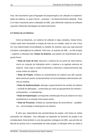 Elementos de Projetos de Informática30
SOCIESC - Sociedade Educacional de Santa Catarina
mas, não importando qual a linguagem de programação a ser utilizada na implemen-
tação do sistema, ou qual a forma – processo – de desenvolvimento adotado. Esse
é um fator importante para a utilização da UML, pois diferentes sistemas de software
requerem diferentes abordagens de desenvolvimento.
2.3 Visões de um Sistema
	 Como já dissemos, um sistema de software é algo complexo. Desta forma,
muitas vezes será necessário a criação de mais de um modelo, cada um com o foco
em uma determinada funcionalidade ou detalhe do sistema, para que seja possível
conceber a abrangência do software. Para isso, os autores da UML – os três amigos
– sugerem a utilização das: Visões do Sistema, que podem ser classificadas da se-
guinte forma:
• Visão de Caso de Uso: descreve o sistema de um ponto de vista externo,
como um conjunto de interações entre o sistema e os agentes externos ao
sistema. Esta visão é criada inicialmente e direciona o desenvolvimento das
outras visões do sistema.
• Visão de Projeto: enfatiza as características do sistema que dão suporte,
tanto estrutural quanto comportamental, às funcionalidades externamente visí-
veis do sistema.
• Visão de Implementação: abrange o gerenciamento de versões do sistema
– controle de alterações -, construídas por meio do agrupamento de módulos –
componentes – e subsistemas.
• Visão de Implantação: corresponde à distribuição física do sistema em seus
subsistemas e à conexão entre essas partes.
• Visão de Processo: enfatiza as características de concorrência – paralelis-
mo -, sincronização e desempenho do sistema.
	 É claro que, dependendo das características do projeto, nem todas as visões
precisarão ser utilizadas. Sua utilização vai depender do tamanho do projeto e da
complexidade. Esta também é uma das grandes vantagens da UML, que permite ser
flexível de acordo com a necessidade de cada projeto. A interação entre as visões é
 
