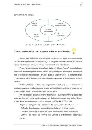 Elementos de Projetos de Informática 31
SOCIESC - Sociedade Educacional de Santa Catarina
demonstrada na figura 5.
		 Figura 5 – Visões de um Sistema de Software
3 a UML e o processo de desenvolvimento de software
	 Desenvolver software é uma atividade complexa, que pode ser minimizada ou
maximizada, dependendo da área de negócio em que o software irá atuar; do hardwa-
re que irá utilizar; ou ainda, do tipo de procedimento que irá executar.
	 Vimos na primeira aula, segundo os dados do “Chaos Report”, o resultado das
pesquisas realizadas pelo Standish Group, que grande parte dos projetos de software
são considerados: fracassados – projetos que não são entregues – e comprometidos
– projetos que são entregues porém com os custos, prazos e funcionalidades compro-
metidas.
	 Portanto, todas as tentativas da engenharia de software que visam minimizar
essa complexidade no planejamento e desenvolvimento dos projetos, envolvem a de-
finição de processos de desenvolvimento de software.
	 Um processo de desenvolvimento de software – ou simplesmente, processo de
desenvolvimento – compreende todas as atividades necessárias para definir, desen-
volver, testar e manter um produto de software (BEZERRA, 2002, p. 19).
	 Os principais objetivos do processo de desenvolvimento de software são:
• Definição das atividades que serão executadas ao longo do projeto;
• Definição de quando, como e por quem as atividades serão executadas;
• Definição de pontos de controle para verificar o andamento do desenvolvi-
mento;
 
