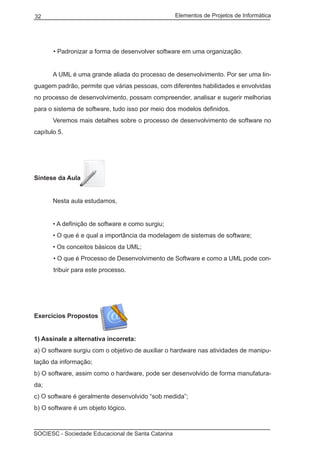 Elementos de Projetos de Informática32
SOCIESC - Sociedade Educacional de Santa Catarina
• Padronizar a forma de desenvolver software em uma organização.
	 A UML é uma grande aliada do processo de desenvolvimento. Por ser uma lin-
guagem padrão, permite que várias pessoas, com diferentes habilidades e envolvidas
no processo de desenvolvimento, possam compreender, analisar e sugerir melhorias
para o sistema de software, tudo isso por meio dos modelos definidos.
	 Veremos mais detalhes sobre o processo de desenvolvimento de software no
capítulo 5.
Síntese da Aula
	 Nesta aula estudamos,
	 • A definição de software e como surgiu;
	 • O que é e qual a importância da modelagem de sistemas de software;
	 • Os conceitos básicos da UML;
• O que é Processo de Desenvolvimento de Software e como a UML pode con-
tribuir para este processo.
Exercícios Propostos
1) Assinale a alternativa incorreta:
a) O software surgiu com o objetivo de auxiliar o hardware nas atividades de manipu-
lação da informação;
b) O software, assim como o hardware, pode ser desenvolvido de forma manufatura-
da;
c) O software é geralmente desenvolvido “sob medida”;
b) O software é um objeto lógico.
 