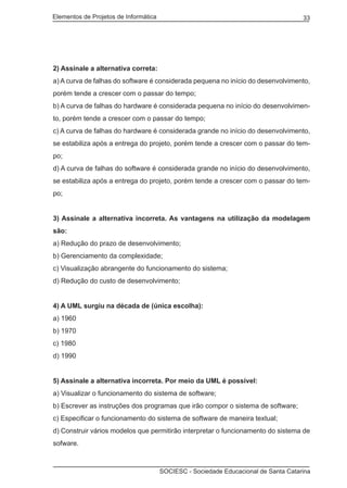 Elementos de Projetos de Informática 33
SOCIESC - Sociedade Educacional de Santa Catarina
2) Assinale a alternativa correta:
a) A curva de falhas do software é considerada pequena no início do desenvolvimento,
porém tende a crescer com o passar do tempo;
b) A curva de falhas do hardware é considerada pequena no início do desenvolvimen-
to, porém tende a crescer com o passar do tempo;
c) A curva de falhas do hardware é considerada grande no início do desenvolvimento,
se estabiliza após a entrega do projeto, porém tende a crescer com o passar do tem-
po;
d) A curva de falhas do software é considerada grande no início do desenvolvimento,
se estabiliza após a entrega do projeto, porém tende a crescer com o passar do tem-
po;
3) Assinale a alternativa incorreta. As vantagens na utilização da modelagem
são:
a) Redução do prazo de desenvolvimento;
b) Gerenciamento da complexidade;
c) Visualização abrangente do funcionamento do sistema;
d) Redução do custo de desenvolvimento;
4) A UML surgiu na década de (única escolha):
a) 1960
b) 1970
c) 1980
d) 1990
5) Assinale a alternativa incorreta. Por meio da UML é possível:
a) Visualizar o funcionamento do sistema de software;
b) Escrever as instruções dos programas que irão compor o sistema de software;
c) Especificar o funcionamento do sistema de software de maneira textual;
d) Construir vários modelos que permitirão interpretar o funcionamento do sistema de
sofware.
 