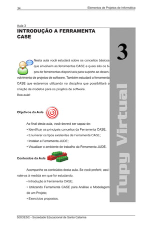 Elementos de Projetos de Informática34
SOCIESC - Sociedade Educacional de Santa Catarina
Aula 3
INTRODUÇÃO A FERRAMENTA
CASE
Nesta aula você estudará sobre os conceitos básicos
que envolvem as ferramentas CASE e quais são os ti-
pos de ferramentas disponíveis para suporte ao desen-
volvimento de projetos de software. Também estudará a ferramenta
CASE que estaremos utilizando na disciplina que possibilitará a
criação de modelos para os projetos de software.
Boa aula!
Objetivos da Aula
	 Ao final desta aula, você deverá ser capaz de:
• Identificar os principais conceitos da Ferramenta CASE;
• Enumerar os tipos existentes de Ferramenta CASE;
• Instalar a Ferramenta JUDE;
• Visualizar o ambiente de trabalho da Ferramenta JUDE.
Conteúdos da Aula
	
	 Acompanhe os conteúdos desta aula. Se você preferir, assi-
nale-os à medida em que for estudando.
	 • Introdução à Ferramenta CASE;
• Utilizando Ferramenta CASE para Análise e Modelagem
de um Projeto;
• Exercícios propostos.
 