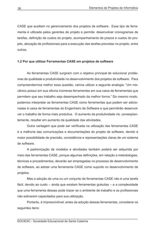 Elementos de Projetos de Informática36
SOCIESC - Sociedade Educacional de Santa Catarina
CASE que auxiliam no gerenciamento dos projetos de software. Esse tipo de ferra-
menta é utilizado pelos gerentes de projeto e permite: desenvolver cronogramas de
tarefas, definição de custos do projeto, acompanhamento de prazos e custos do pro-
jeto, alocação de profissionais para a execução das tarefas previstas no projeto, entre
outras.
1.2 Por que utilizar Ferramentas CASE em projetos de software
	 As ferramentas CASE surgiram com o objetivo principal de solucionar proble-
mas de qualidade e produtividade no desenvolvimento dos projetos de software. Para
compreendermos melhor essa questão, vamos utilizar a seguinte analogia: “Um me-
cânico possui em sua oficina inúmeras ferramentas em sua caixa de ferramentas que
permitem que seu trabalho seja desempenhado da melhor forma.” Do mesmo modo,
podemos interpretar as ferramentas CASE como ferramentas que podem ser adicio-
nadas à caixa de ferramentas do Engenheiro de Software e que permitirão desenvol-
ver o trabalho de forma mais produtiva. O aumento da produtividade irá, conseqüen-
temente, resultar em aumento da qualidade das atividades.
	 Outra vantagem que pode ser verificada na utilização das ferramentas CASE
é a melhoria das comunicações e documentações do projeto de software, devido à
maior possibilidade de precisão, consistência e representações claras de um sistema
de software.
	 A padronização de modelos e atividades também poderá ser adquirida por
meio das ferramentas CASE, porque algumas definições, em relação a metodologias,
técnicas e procedimentos, deverão ser empregadas no processo de desenvolvimento
de software, ao adotar uma ferramenta CASE como suporte no desenvolvimento de
projetos.
	 Mas a adoção de uma ou um conjunto de ferramentas CASE não é uma tarefa
fácil, devido ao custo – ainda que existam ferramentas gratuitas – e a complexidade
que uma ferramenta dessas pode trazer se o ambiente de trabalho e os profissionais
não estiverem capacitados para sua utilização.
	 Portanto, é imprescindível, antes da adoção dessas ferramentas, considerar os
seguintes itens:
 