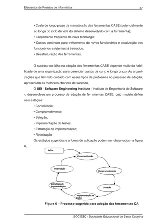 Elementos de Projetos de Informática 37
SOCIESC - Sociedade Educacional de Santa Catarina
• Custo de longo prazo da manutenção das ferramentas CASE (potencialmente
ao longo do ciclo de vida do sistema desenvolvido com a ferramenta);
• Lançamento freqüente de nova tecnologia;
• Custos contínuos para treinamento de novos funcionários e atualização dos
funcionários existentes já treinados;
• Reestruturação das ferramentas.
	 O sucesso ou falha na adoção das ferramentas CASE depende muito da habi-
lidade de uma organização para gerenciar custos de curto e longo prazo. As organi-
zações que têm tido cuidado com esses tipos de problemas no processo de adoção,
apresentam as melhores chances de sucesso.
	 O SEI - Software Engineering Institute - Instituto de Engenharia de Software
-, desenvolveu um processo de adoção de ferramentas CASE, cujo modelo define
seis estágios:
	 • Consciência;
	 • Comprometimento;
	 • Seleção;
	 • Implementação de testes;
	 • Estratégia de implementação;
	 • Rotinização
	 Os estágios sugeridos e a forma de aplicação podem ser observados na figura
6.
		 Figura 6 – Processo sugerido para adoção das ferramentas CA
 